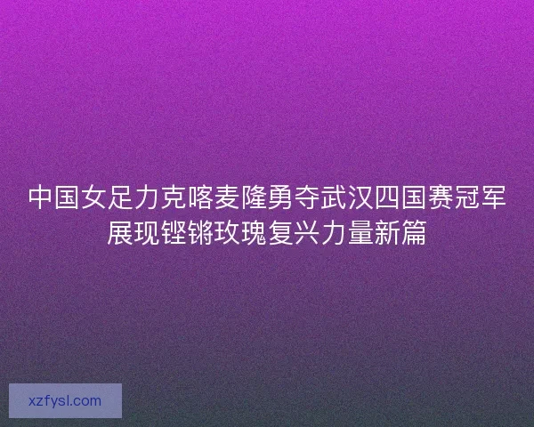 中国女足力克喀麦隆勇夺武汉四国赛冠军展现铿锵玫瑰复兴力量新篇