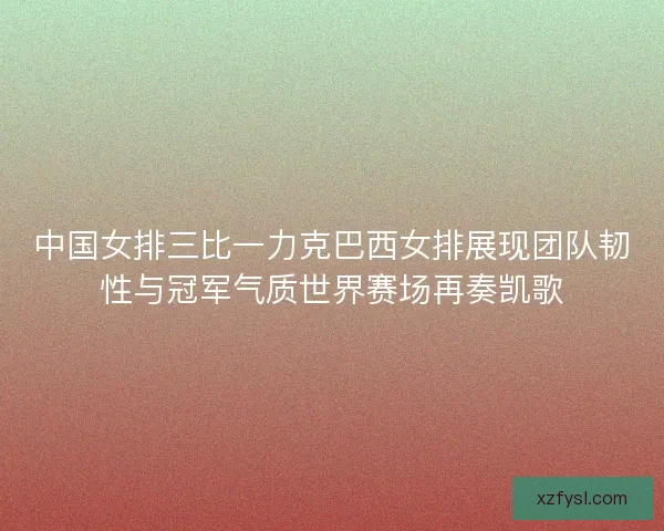 中国女排三比一力克巴西女排展现团队韧性与冠军气质世界赛场再奏凯歌