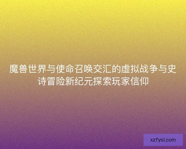 魔兽世界与使命召唤交汇的虚拟战争与史诗冒险新纪元探索玩家信仰