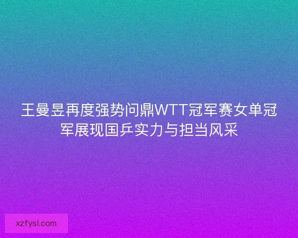 王曼昱再度强势问鼎WTT冠军赛女单冠军展现国乒实力与担当风采