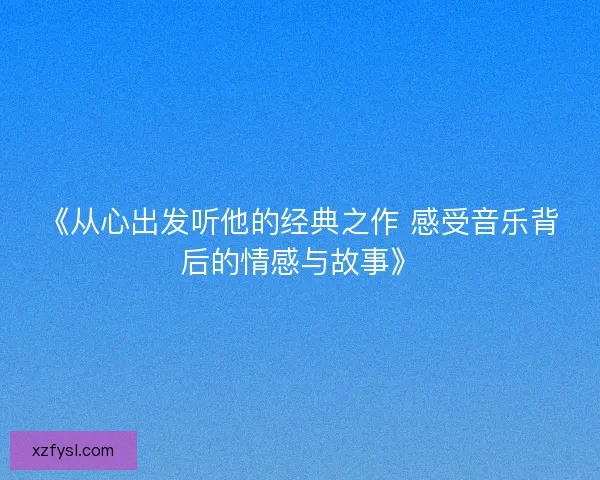 《从心出发听他的经典之作 感受音乐背后的情感与故事》