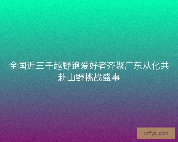 全国近三千越野跑爱好者齐聚广东从化共赴山野挑战盛事