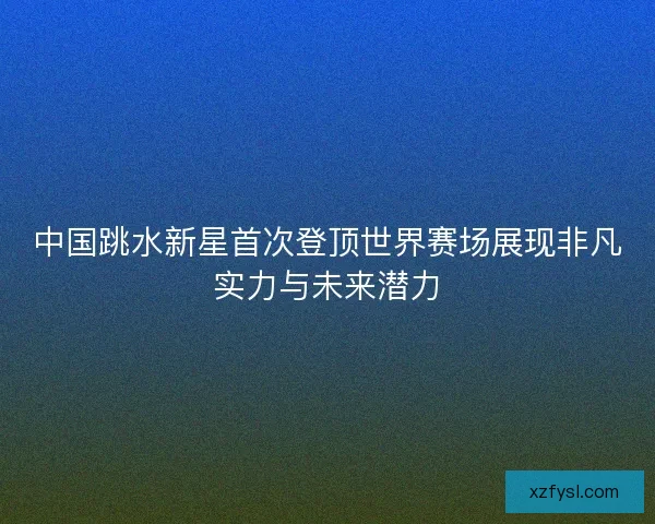 中国跳水新星首次登顶世界赛场展现非凡实力与未来潜力