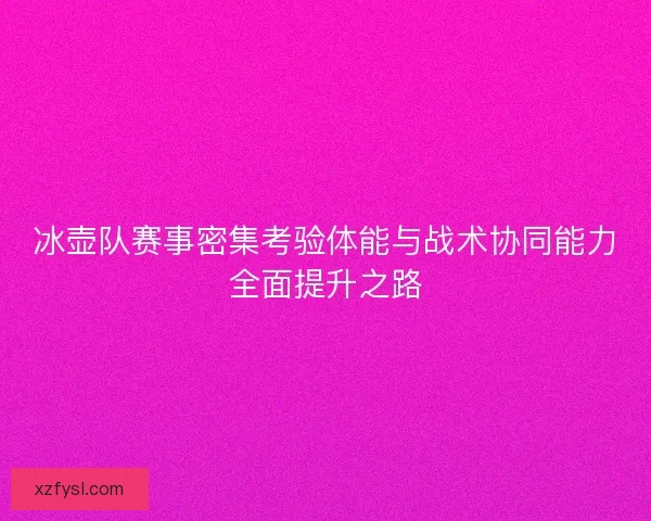 冰壶队赛事密集考验体能与战术协同能力全面提升之路