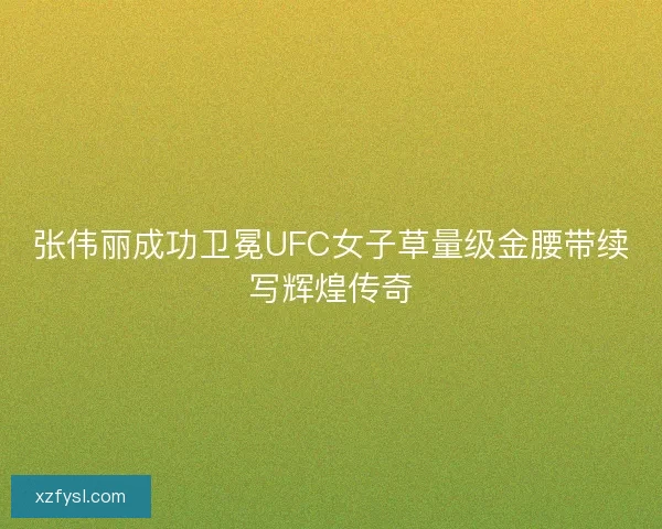 张伟丽成功卫冕UFC女子草量级金腰带续写辉煌传奇