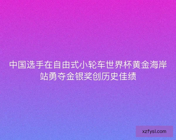 中国选手在自由式小轮车世界杯黄金海岸站勇夺金银奖创历史佳绩