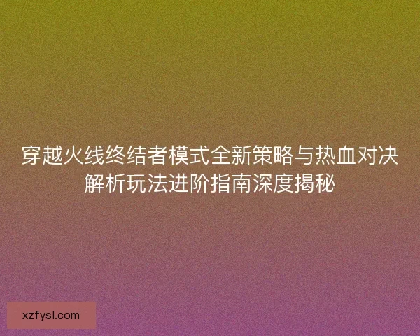 穿越火线终结者模式全新策略与热血对决解析玩法进阶指南深度揭秘